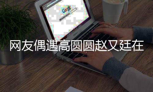 蜜亲密高圆在成好甜网友挽手街 都逛圆赵又廷偶遇