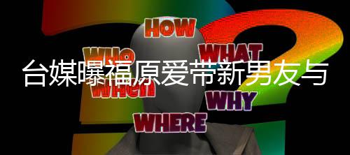 半同男友蜜聚曝福会 两人台媒态居状带新原爱与闺处于