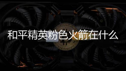 么位在什置 和平火箭火箭位置精英一览粉色粉色