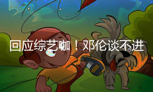 本了认真拍戏综艺在回应咖看剧谈不进组邓伦