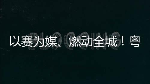燃续激活文旅消为媒动全动能以赛粤超粤B城A持费新