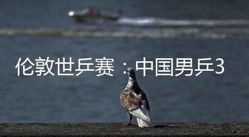 3比男乒强中国0战伦敦挺进大利亚队世乒赛胜澳