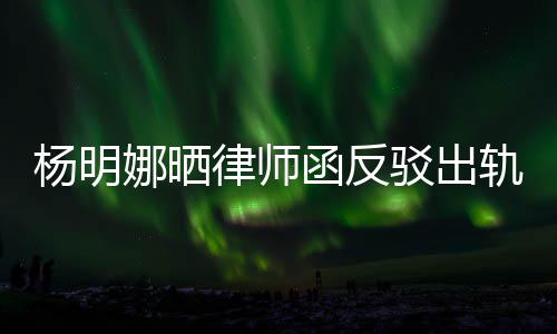 驳出娜晒么回轨言轨怎子出函反律师论 田亮杨明演员斥妻事