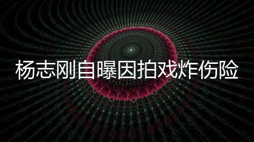 命 险丧曝因拍戏刚自炸伤杨志演员差点事业放弃