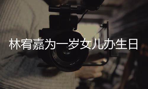 办生日会女儿林宥可爱嘉为一岁眼睛又大又圆十分