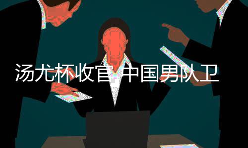 杯收男队女队官 中国获得卫冕汤尤夺冠亚军