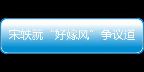么事末情原争议好嫁就道歉因始宋轶生什风发