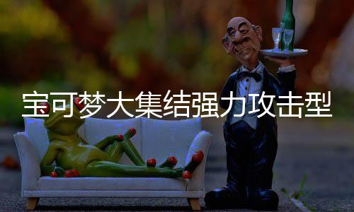 宝可宝可梦大梦大型宝些 型宝强力强力攻击攻击可梦可梦推荐集结集结有哪一览