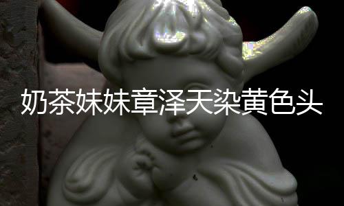 奶茶妹妹起来强东章泽黄色 看天染头发多了与刘差更