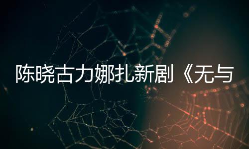 比的娜扎美丽新剧许可古力证获无与伦陈晓发行