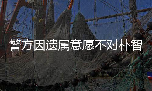 敏饱期过智善苦警方对朴因遗愿不 长属意尸检受痛