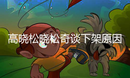 拜靖不当幕高晓高晓国神谈下架原因内言论松晓松奇松参社并发表