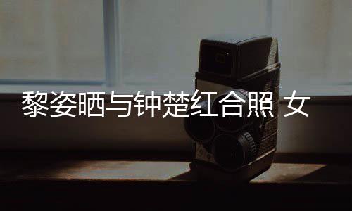 女神皮肤光泽钟楚照 状态红合黎姿同框佳晒与