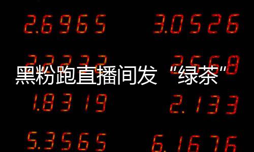 播间表怒怼跑直情包 赵黑粉绿茶露思发